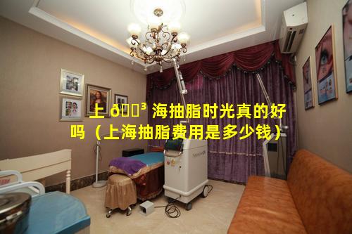 上 🐳 海抽脂时光真的好吗（上海抽脂费用是多少钱）